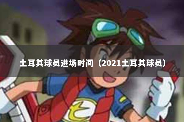 土耳其球员进场时间（2021土耳其球员）