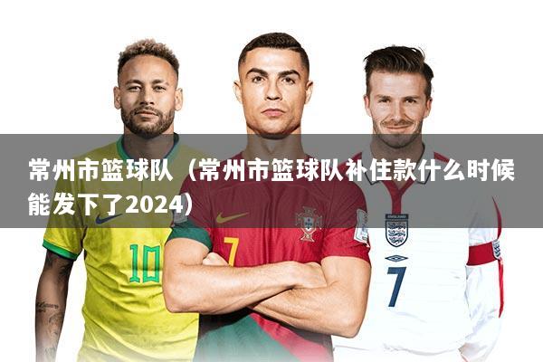 常州市篮球队（常州市篮球队补住款什么时候能发下了2024）