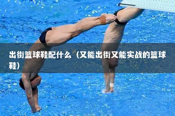 出街篮球鞋配什么（又能出街又能实战的篮球鞋）